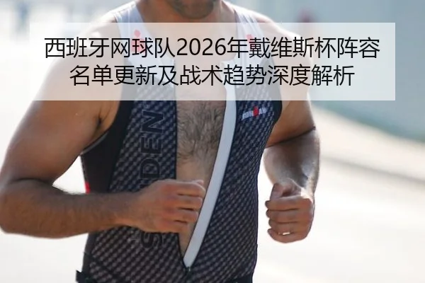 西班牙网球队2026年戴维斯杯阵容名单更新及战术趋势深度解析